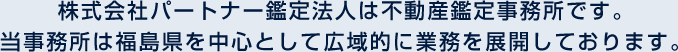 株式会社パートナー鑑定法人は不動産鑑定事務所です。当事務所は福島県を中心として広域的に業務を展開しております。